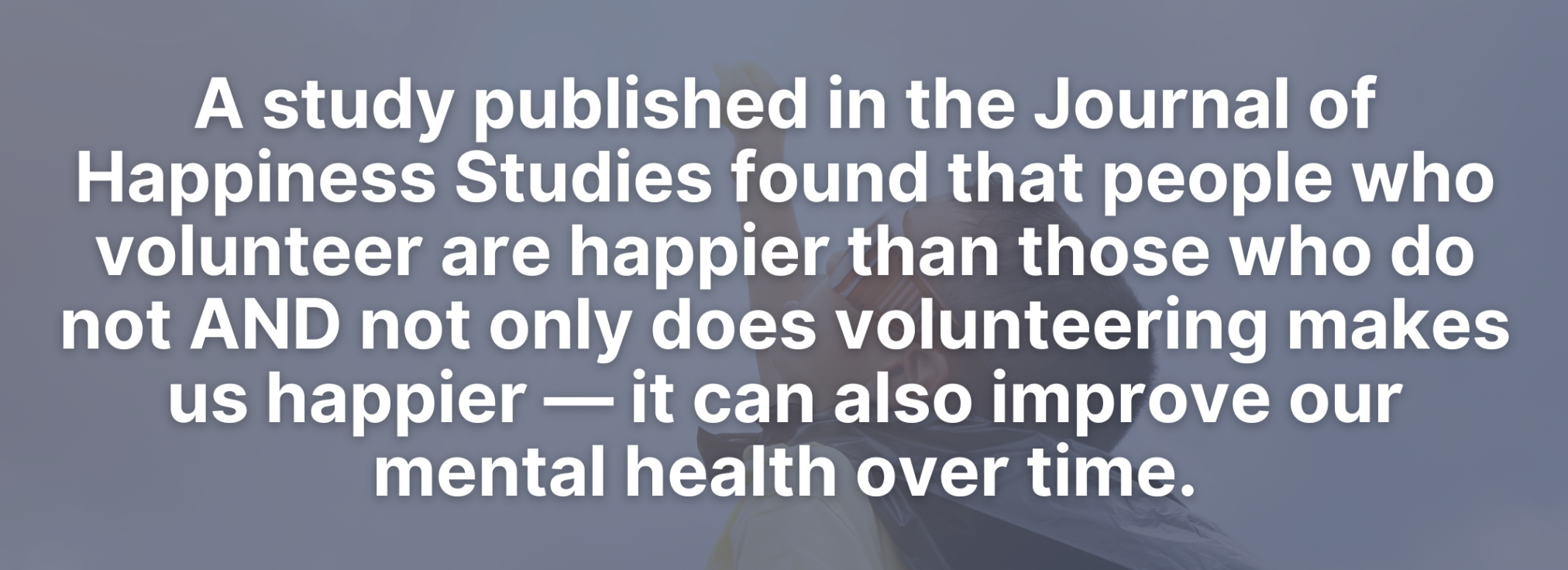 A study published in the Journal of Happiness Studies found that people who volunteer are happier than those who do not AND not only does volunteering makes us happier — it can also improve our mental health over time.