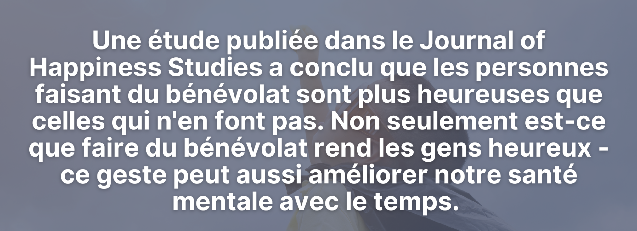 Une étude publiée dans le Journal of Happiness Studies a conclu que les personnes faisant du bénévolat sont plus heureuses que celles qui n'en font pas. Non seulement est-ce que faire du bénévolat rend les gens heureux - ce geste peut aussi améliorer notre santé mentale avec le temps.